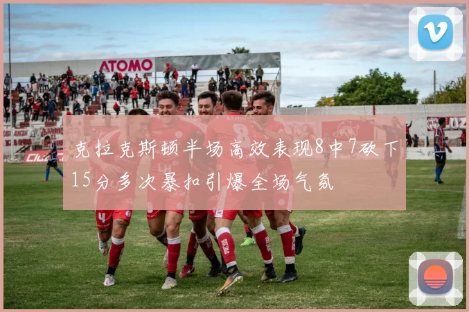 克拉克斯顿半场高效表现8中7砍下15分多次暴扣引爆全场气氛