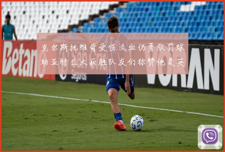 克尔斯托维奇受伤流血仍勇敢罚球助亚特兰大获胜队友们称赞他是英雄