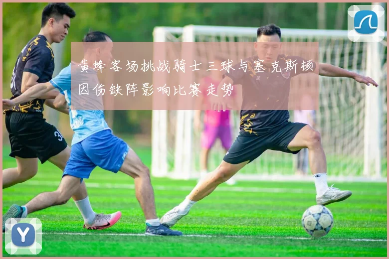 黄蜂客场挑战骑士三球与塞克斯顿因伤缺阵影响比赛走势