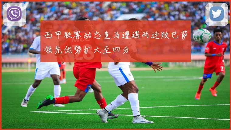 西甲联赛动态皇马遭遇两连败巴萨领先优势扩大至四分