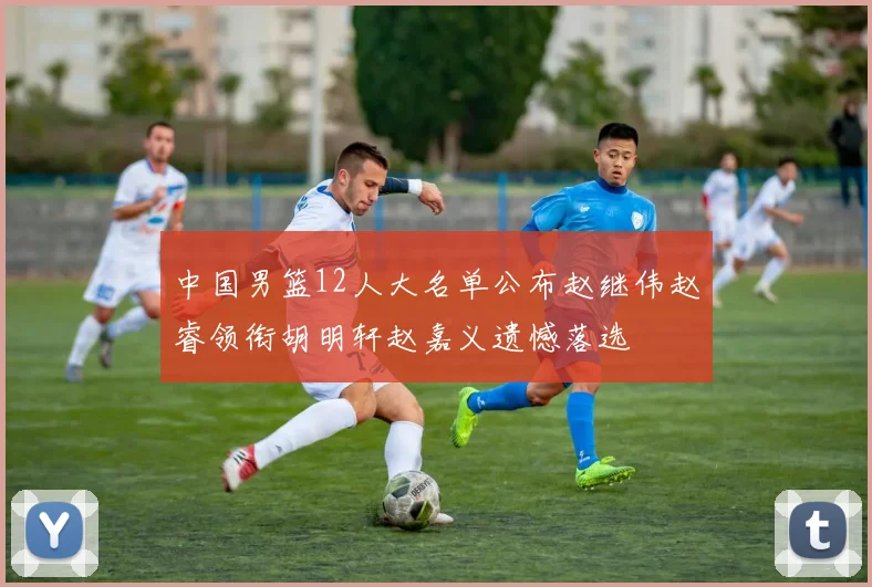 中国男篮12人大名单公布赵继伟赵睿领衔胡明轩赵嘉义遗憾落选