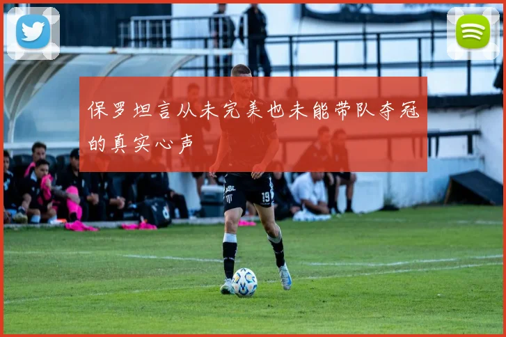 保罗坦言从未完美也未能带队夺冠的真实心声