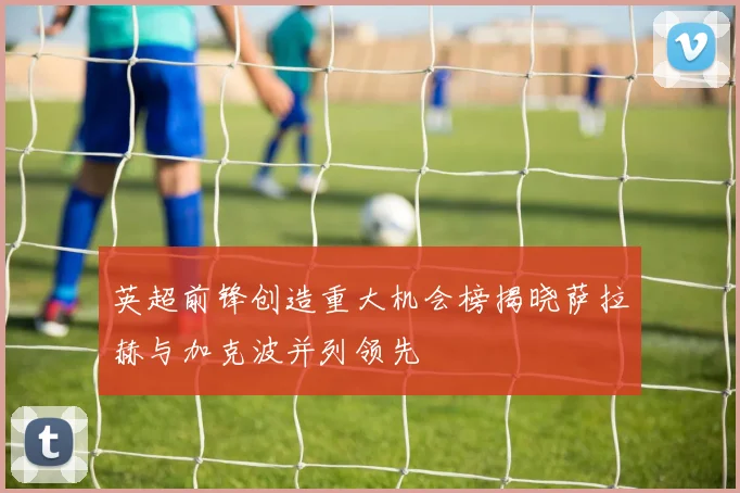 英超前锋创造重大机会榜揭晓萨拉赫与加克波并列领先