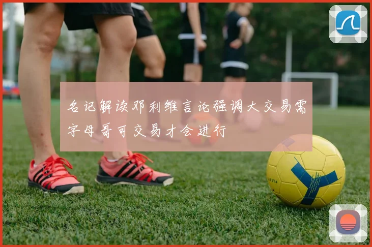 名记解读邓利维言论强调大交易需字母哥可交易才会进行