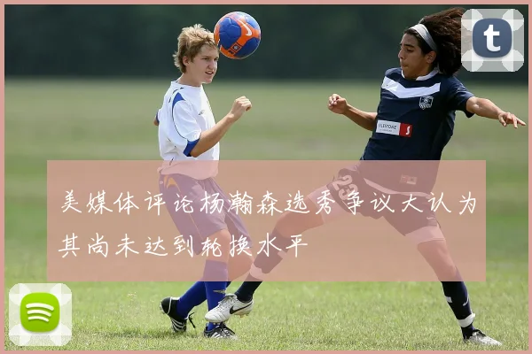 美媒体评论杨瀚森选秀争议大认为其尚未达到轮换水平