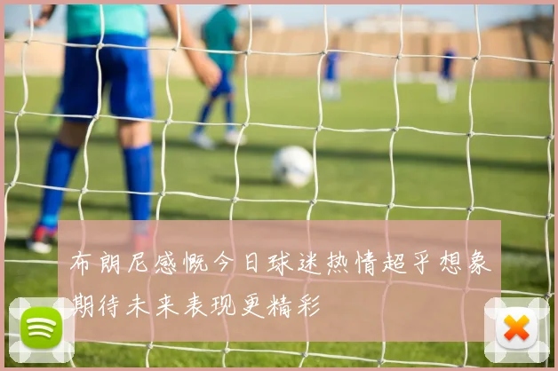 布朗尼感慨今日球迷热情超乎想象期待未来表现更精彩