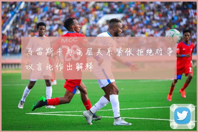 马雷斯卡与高层关系紧张拒绝对争议言论作出解释