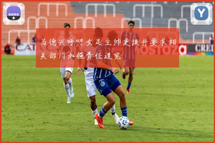 马德兴呼吁女足主帅更换并要求相关部门加强责任追究
