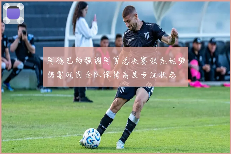 阿德巴约强调阿贾总决赛领先优势仍需巩固全队保持高度专注状态