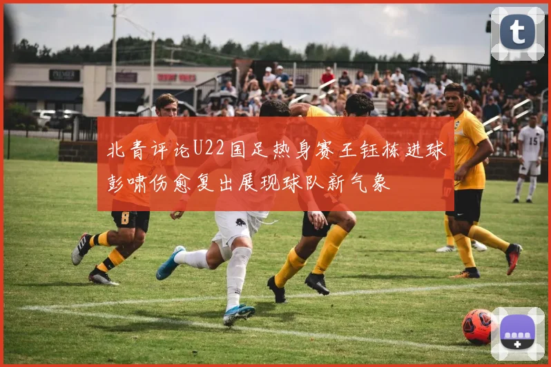 北青评论U22国足热身赛王钰栋进球彭啸伤愈复出展现球队新气象